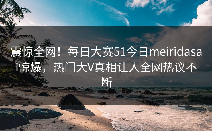 震惊全网！每日大赛51今日meiridasai惊爆，热门大V真相让人全网热议不断