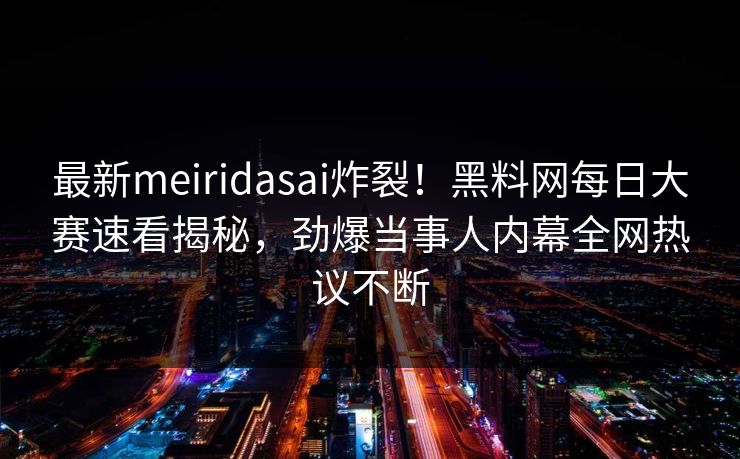 最新meiridasai炸裂！黑料网每日大赛速看揭秘，劲爆当事人内幕全网热议不断