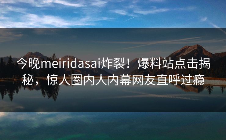 今晚meiridasai炸裂！爆料站点击揭秘，惊人圈内人内幕网友直呼过瘾