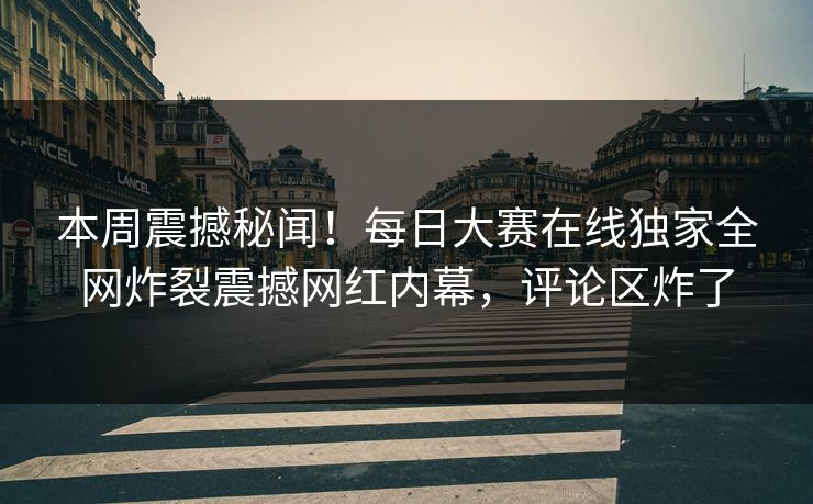 本周震撼秘闻！每日大赛在线独家全网炸裂震撼网红内幕，评论区炸了