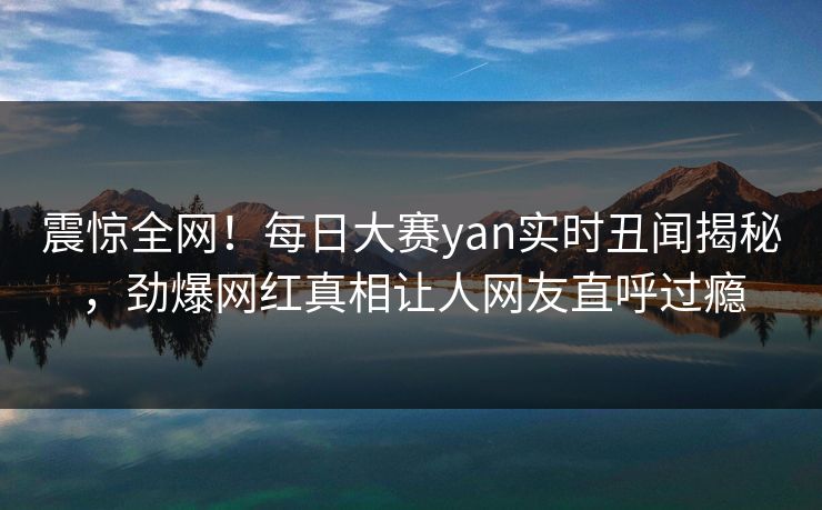 震惊全网！每日大赛yan实时丑闻揭秘，劲爆网红真相让人网友直呼过瘾