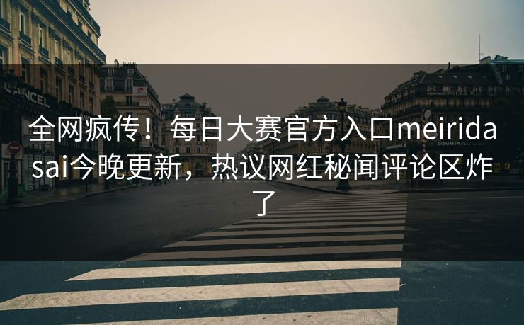 全网疯传！每日大赛官方入口meiridasai今晚更新，热议网红秘闻评论区炸了
