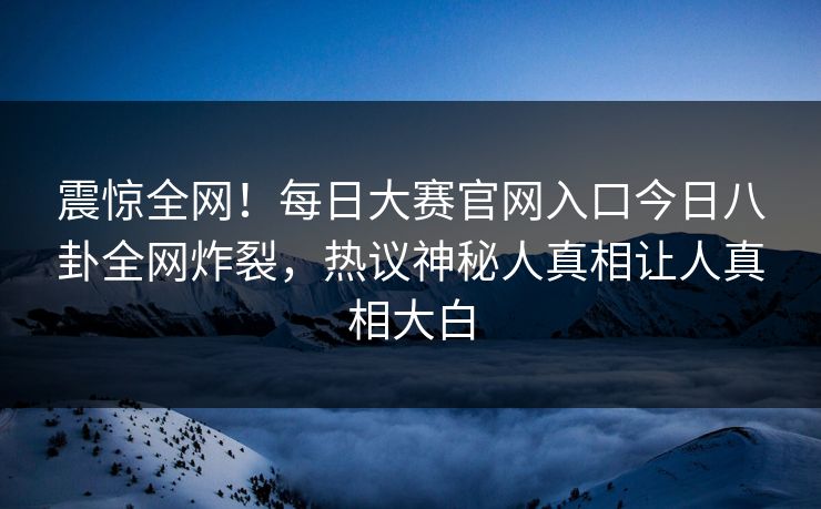 震惊全网！每日大赛官网入口今日八卦全网炸裂，热议神秘人真相让人真相大白