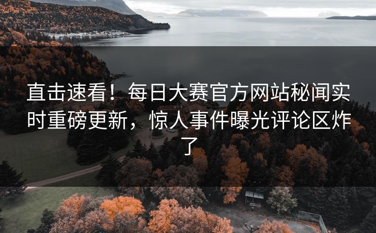 直击速看！每日大赛官方网站秘闻实时重磅更新，惊人事件曝光评论区炸了