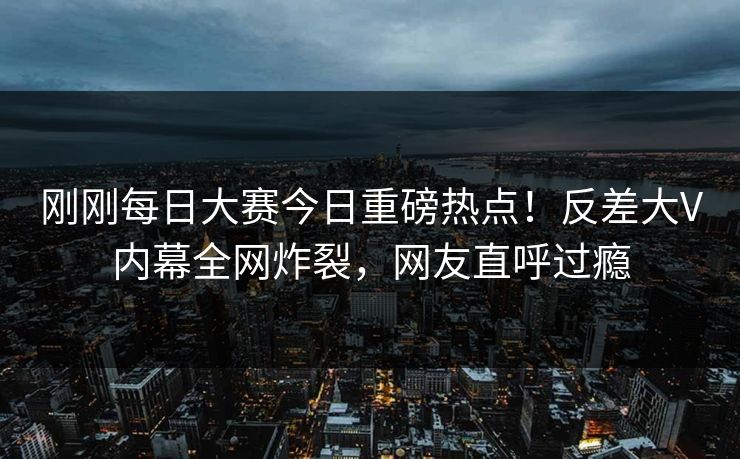 刚刚每日大赛今日重磅热点！反差大V内幕全网炸裂，网友直呼过瘾
