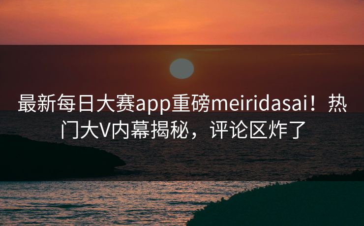 最新每日大赛app重磅meiridasai！热门大V内幕揭秘，评论区炸了