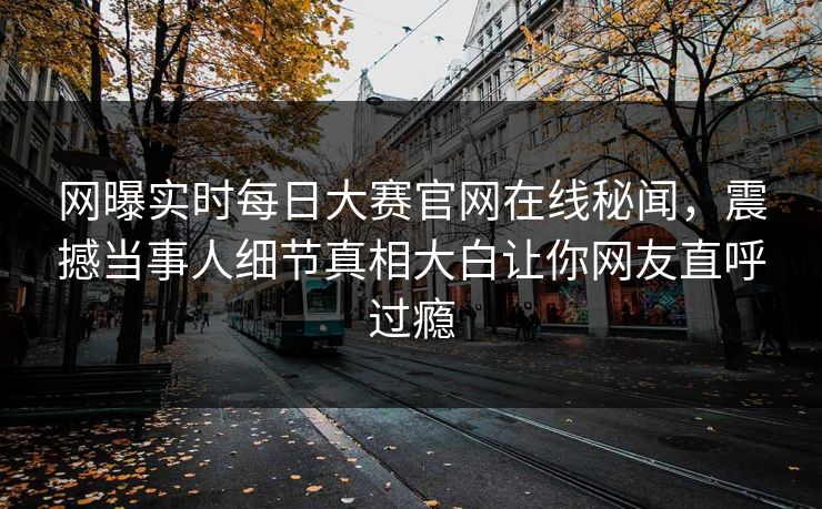 网曝实时每日大赛官网在线秘闻，震撼当事人细节真相大白让你网友直呼过瘾