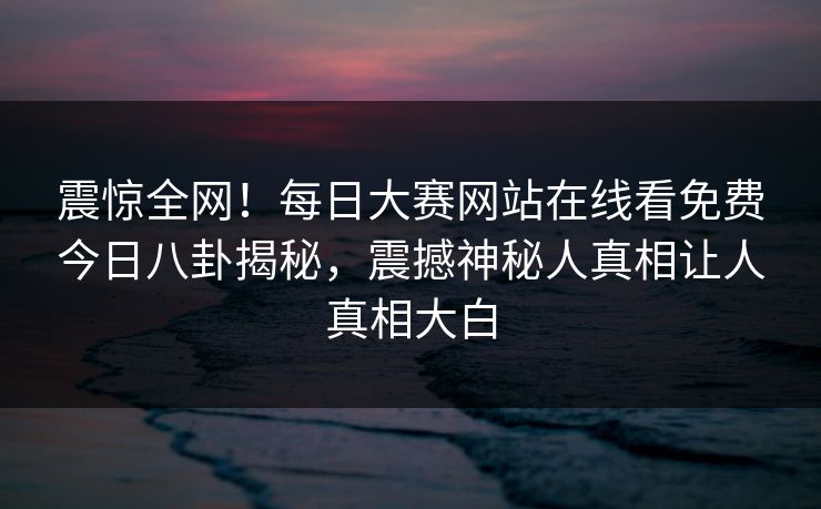 震惊全网！每日大赛网站在线看免费今日八卦揭秘，震撼神秘人真相让人真相大白