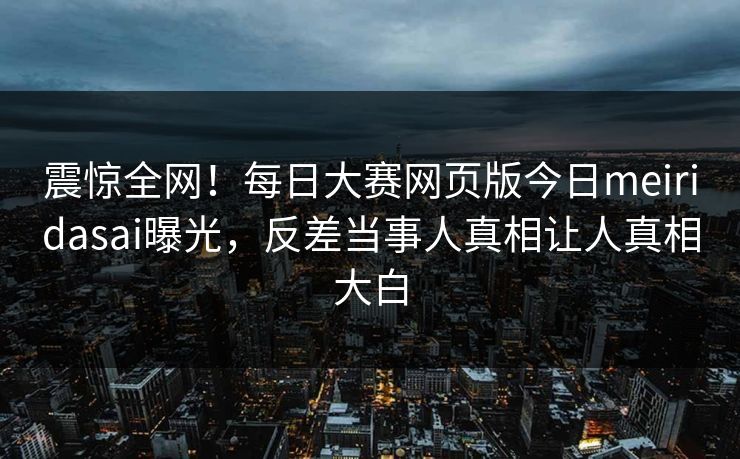 震惊全网！每日大赛网页版今日meiridasai曝光，反差当事人真相让人真相大白