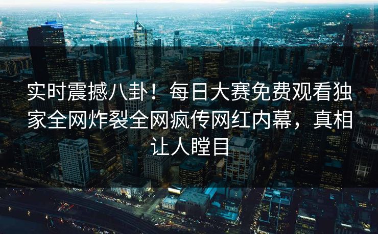 实时震撼八卦！每日大赛免费观看独家全网炸裂全网疯传网红内幕，真相让人瞠目