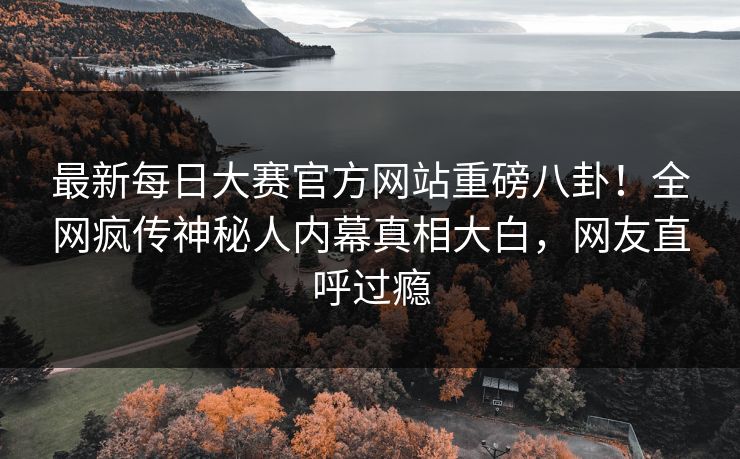最新每日大赛官方网站重磅八卦！全网疯传神秘人内幕真相大白，网友直呼过瘾