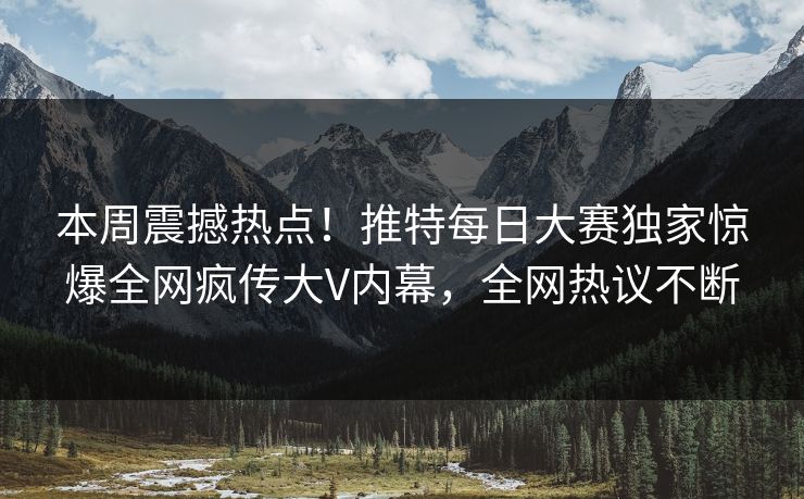 本周震撼热点！推特每日大赛独家惊爆全网疯传大V内幕，全网热议不断