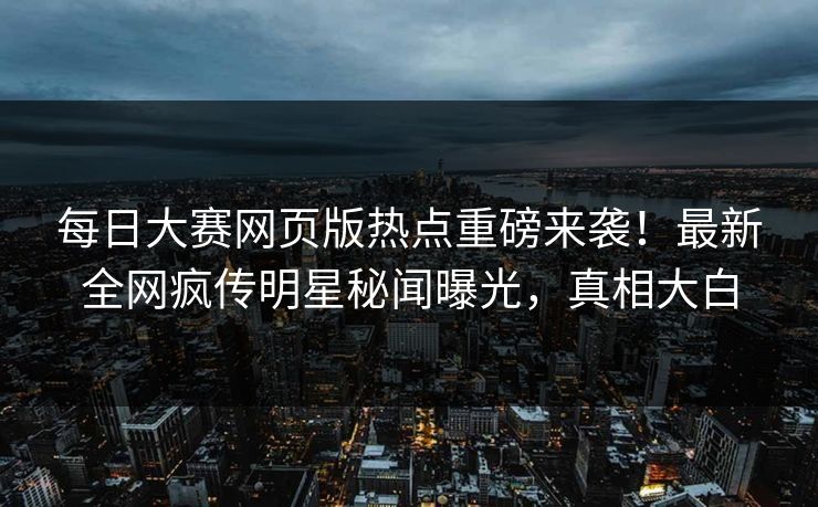 每日大赛网页版热点重磅来袭！最新全网疯传明星秘闻曝光，真相大白