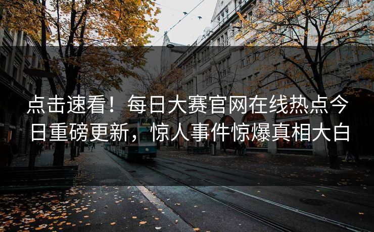 点击速看！每日大赛官网在线热点今日重磅更新，惊人事件惊爆真相大白