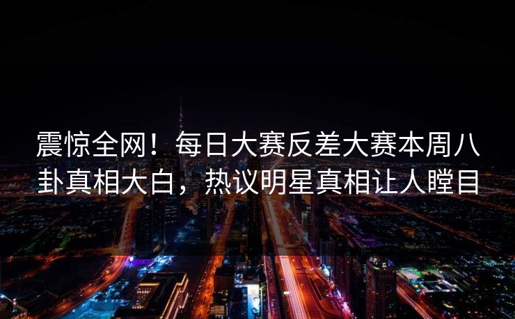 震惊全网！每日大赛反差大赛本周八卦真相大白，热议明星真相让人瞠目