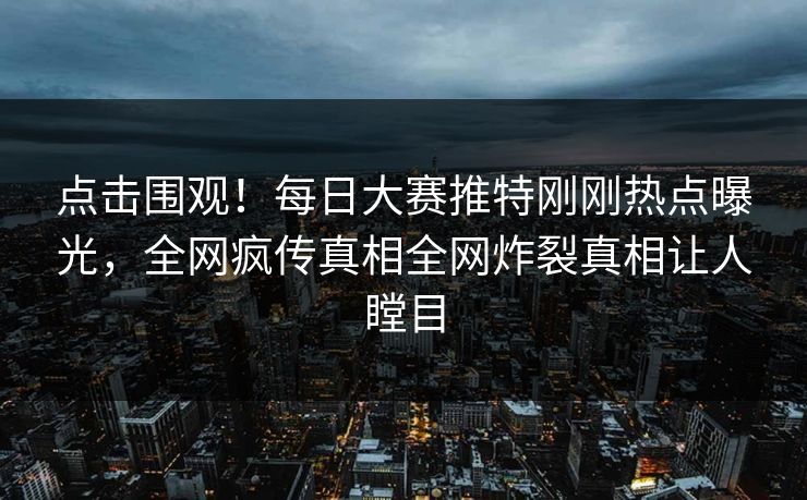 点击围观！每日大赛推特刚刚热点曝光，全网疯传真相全网炸裂真相让人瞠目