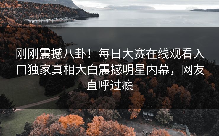 刚刚震撼八卦！每日大赛在线观看入口独家真相大白震撼明星内幕，网友直呼过瘾