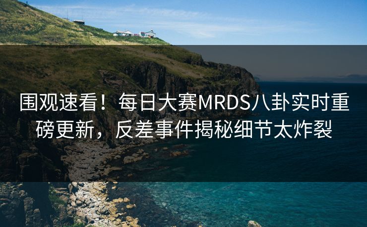 围观速看！每日大赛MRDS八卦实时重磅更新，反差事件揭秘细节太炸裂