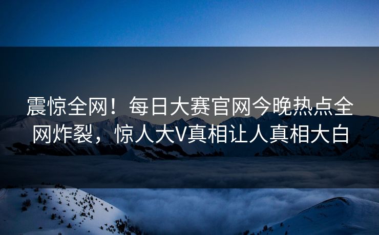 震惊全网！每日大赛官网今晚热点全网炸裂，惊人大V真相让人真相大白