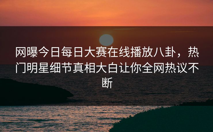 网曝今日每日大赛在线播放八卦，热门明星细节真相大白让你全网热议不断