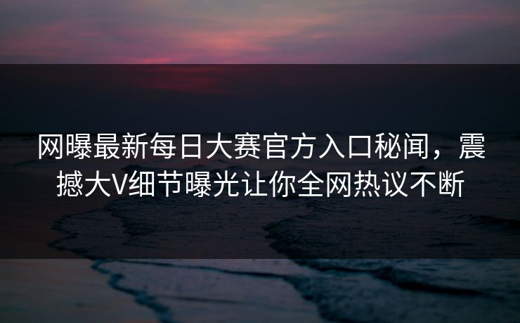 网曝最新每日大赛官方入口秘闻，震撼大V细节曝光让你全网热议不断