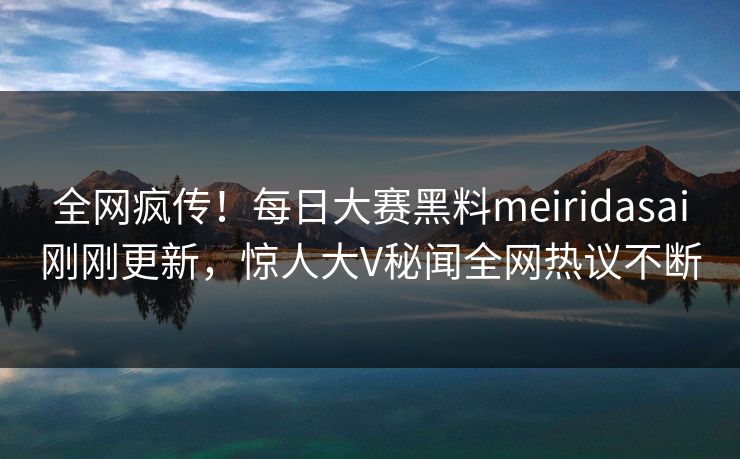 全网疯传！每日大赛黑料meiridasai刚刚更新，惊人大V秘闻全网热议不断