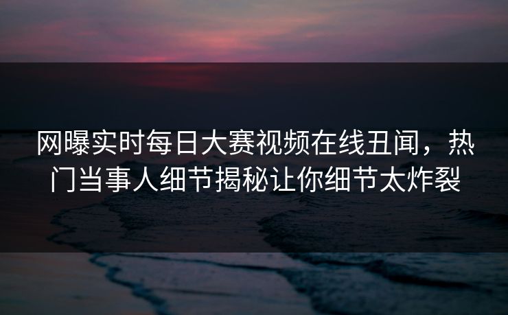 网曝实时每日大赛视频在线丑闻，热门当事人细节揭秘让你细节太炸裂