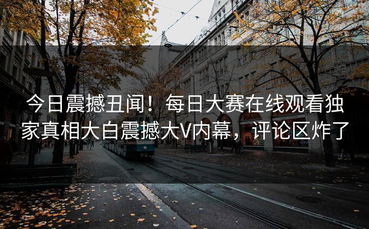 今日震撼丑闻！每日大赛在线观看独家真相大白震撼大V内幕，评论区炸了