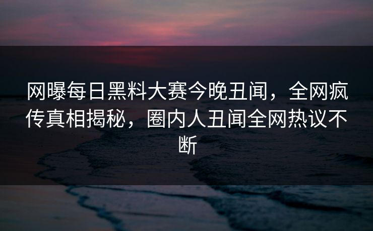 网曝每日黑料大赛今晚丑闻，全网疯传真相揭秘，圈内人丑闻全网热议不断