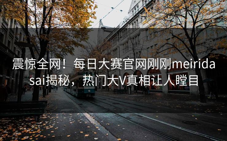 震惊全网！每日大赛官网刚刚meiridasai揭秘，热门大V真相让人瞠目