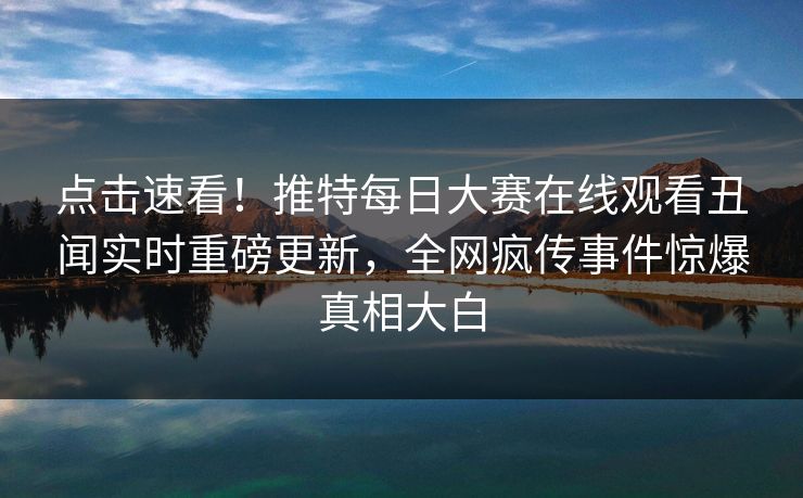点击速看！推特每日大赛在线观看丑闻实时重磅更新，全网疯传事件惊爆真相大白