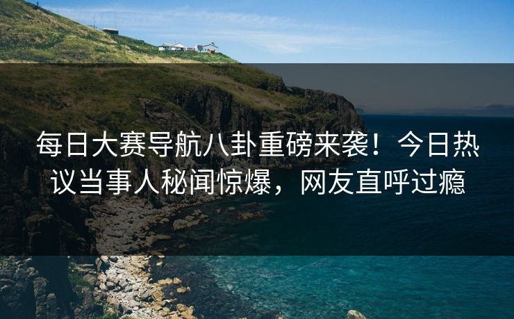 每日大赛导航八卦重磅来袭！今日热议当事人秘闻惊爆，网友直呼过瘾