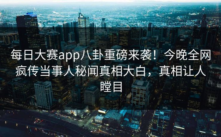 每日大赛app八卦重磅来袭！今晚全网疯传当事人秘闻真相大白，真相让人瞠目