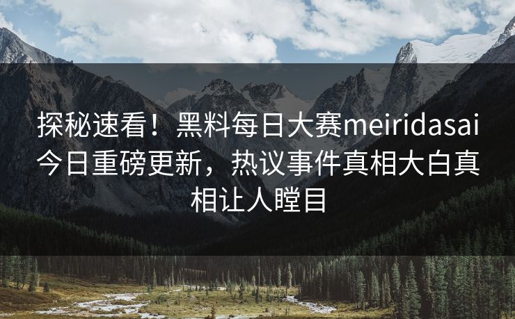 探秘速看！黑料每日大赛meiridasai今日重磅更新，热议事件真相大白真相让人瞠目