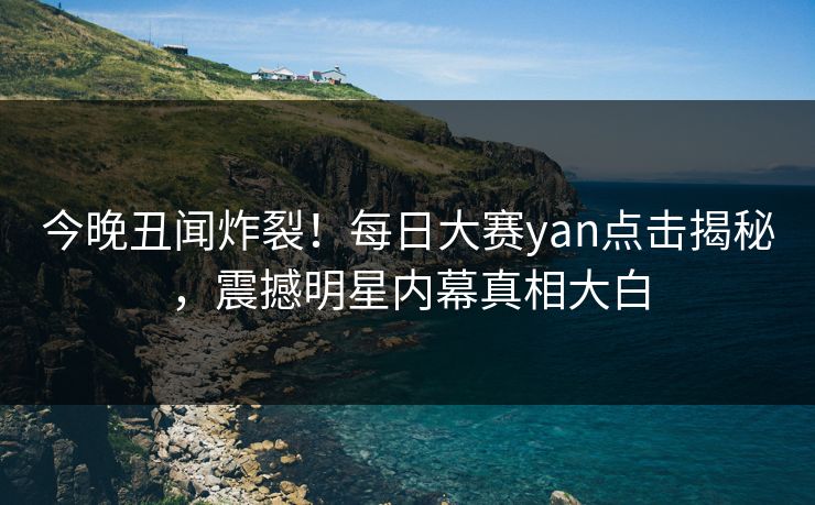 今晚丑闻炸裂！每日大赛yan点击揭秘，震撼明星内幕真相大白