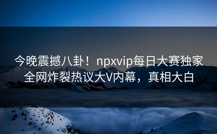 今晚震撼八卦！npxvip每日大赛独家全网炸裂热议大V内幕，真相大白