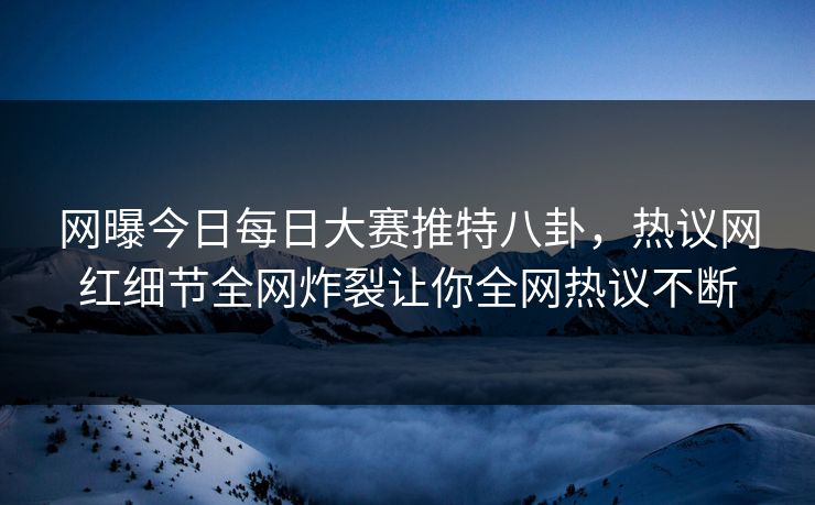 网曝今日每日大赛推特八卦，热议网红细节全网炸裂让你全网热议不断