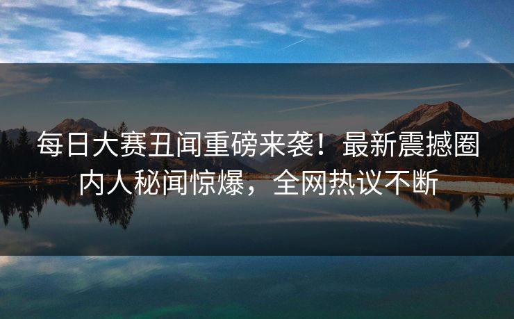每日大赛丑闻重磅来袭！最新震撼圈内人秘闻惊爆，全网热议不断