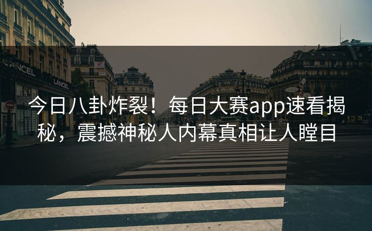 今日八卦炸裂！每日大赛app速看揭秘，震撼神秘人内幕真相让人瞠目