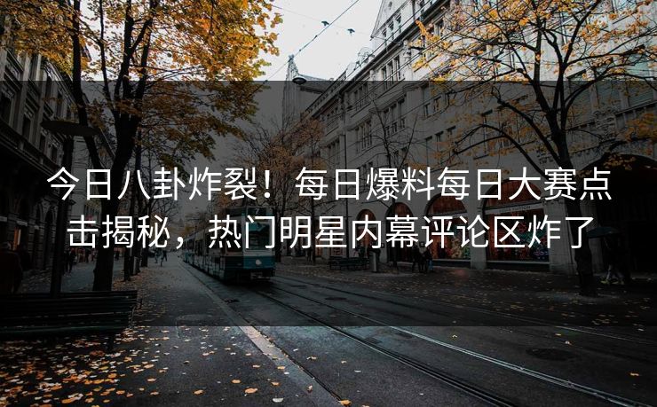 今日八卦炸裂！每日爆料每日大赛点击揭秘，热门明星内幕评论区炸了