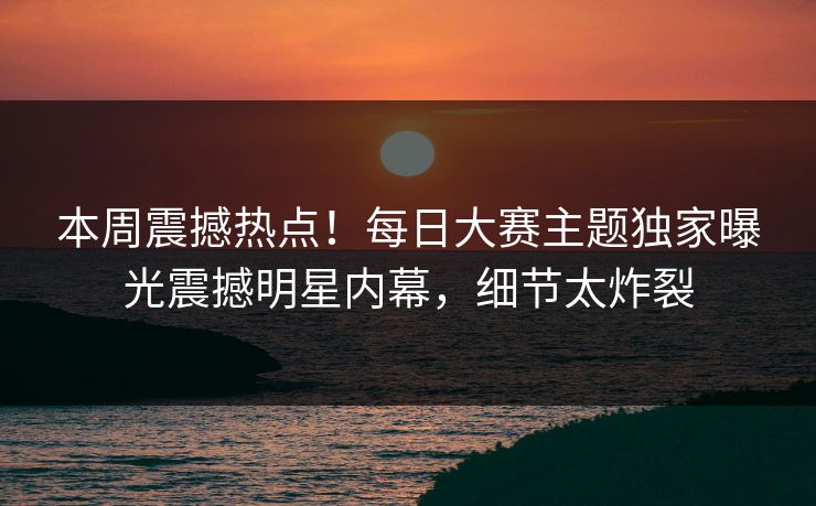 本周震撼热点！每日大赛主题独家曝光震撼明星内幕，细节太炸裂