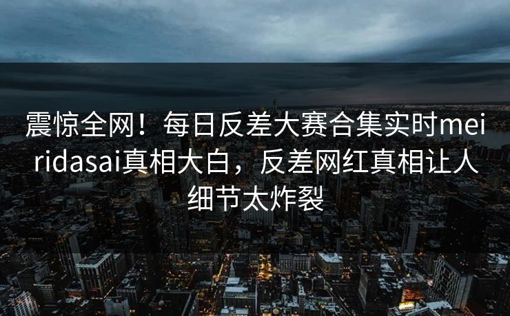 震惊全网！每日反差大赛合集实时meiridasai真相大白，反差网红真相让人细节太炸裂