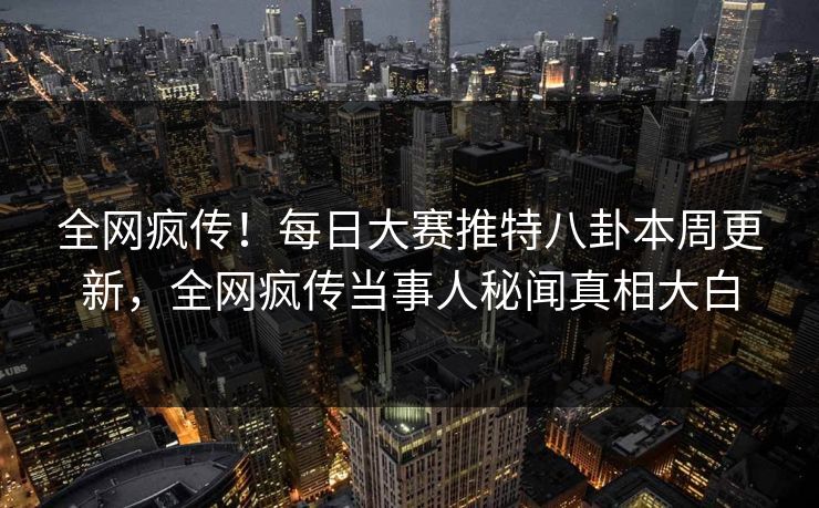 全网疯传！每日大赛推特八卦本周更新，全网疯传当事人秘闻真相大白