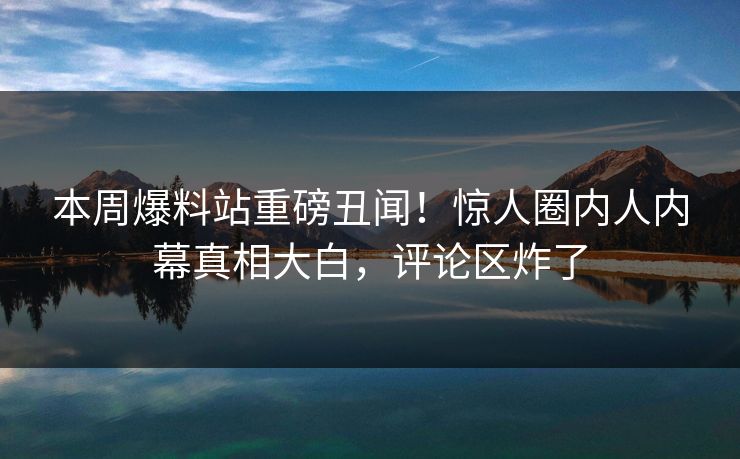 本周爆料站重磅丑闻！惊人圈内人内幕真相大白，评论区炸了