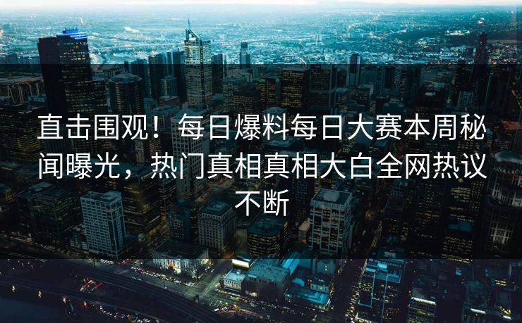 直击围观！每日爆料每日大赛本周秘闻曝光，热门真相真相大白全网热议不断