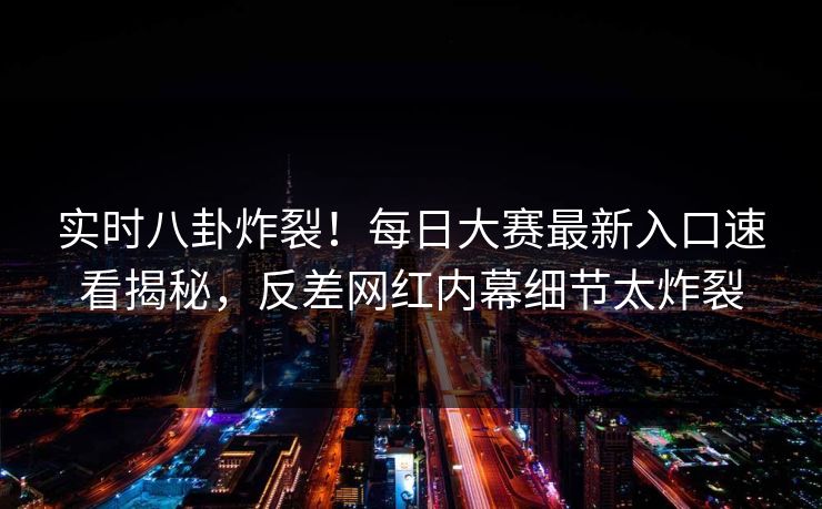 实时八卦炸裂！每日大赛最新入口速看揭秘，反差网红内幕细节太炸裂