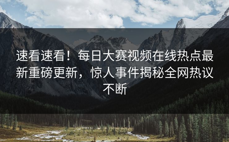 速看速看！每日大赛视频在线热点最新重磅更新，惊人事件揭秘全网热议不断