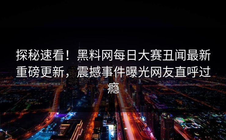 探秘速看！黑料网每日大赛丑闻最新重磅更新，震撼事件曝光网友直呼过瘾