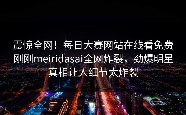 震惊全网！每日大赛网站在线看免费刚刚meiridasai全网炸裂，劲爆明星真相让人细节太炸裂