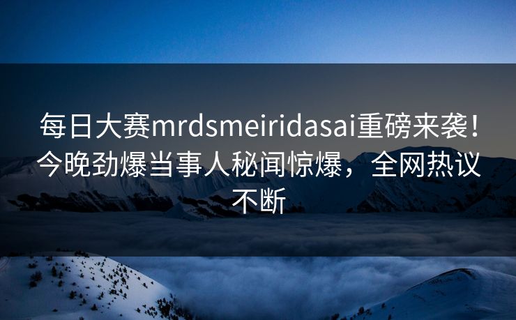 每日大赛mrdsmeiridasai重磅来袭！今晚劲爆当事人秘闻惊爆，全网热议不断